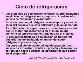CICLOS TERMODINAMICOS ING. CANCHARI7
• Los sistemas de compresión emplean cuatro elementos
en el ciclo de refrigeración: compresor, condensador,
válvula de expansión y evaporador.
• En el evaporador, el refrigerante se evapora y absorbe
calor del espacio que está enfriando y de su contenido.
• A continuación, el vapor pasa a un compresor movido
por un motor que incrementa su presión, lo que
aumenta su temperatura (entrega trabajo al sistema).
• El gas sobrecalentado a alta presión se transforma
posteriormente en líquido en un condensador
refrigerado por aire o agua.
• Después del condensador, el líquido pasa por una
válvula de expansión, donde su presión y temperatura
se reducen hasta alcanzar las condiciones que existen
en el evaporador.
Ciclo de refrigeración
 