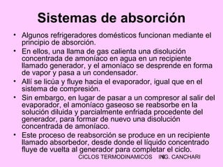 CICLOS TERMODINAMICOS ING. CANCHARI9
Sistemas de absorción
• Algunos refrigeradores domésticos funcionan mediante el
principio de absorción.
• En ellos, una llama de gas calienta una disolución
concentrada de amoníaco en agua en un recipiente
llamado generador, y el amoníaco se desprende en forma
de vapor y pasa a un condensador.
• Allí se licúa y fluye hacia el evaporador, igual que en el
sistema de compresión.
• Sin embargo, en lugar de pasar a un compresor al salir del
evaporador, el amoníaco gaseoso se reabsorbe en la
solución diluida y parcialmente enfriada procedente del
generador, para formar de nuevo una disolución
concentrada de amoníaco.
• Este proceso de reabsorción se produce en un recipiente
llamado absorbedor, desde donde el líquido concentrado
fluye de vuelta al generador para completar el ciclo.
 