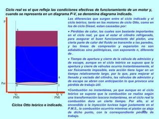 Ciclo real es el que refleja las condiciones efectivas de funcionamiento de un motor y, cuando se representa en un diagrama P-V, se denomina diagrama indicado. Ciclos Otto teórico e indicado. Las diferencias que surgen entre el ciclo indicado y el ciclo teórico, tanto en los motores de ciclo Otto, como en los de ciclo Diesel, estan causadas por:      Pérdidas de calor, las cuales son bastante importantes en el ciclo real, ya que al estar el cilindro refrigerado, para asegurar el buen funcionamiento del pistón, una cierta parte de calor del fluido se transmite a las paredes, y las líneas de compresión y expansión no son adiabáticas sino politrópicas, con exponente n, diferente de .      Tiempo de apertura y cierre de la válvula de admisión y de escape, aunque en el ciclo teórico se supuso que la apertura y cierre de válvulas ocurría instantáneamente, al ser físicamente imposible, esta acción tiene lugar en un tiempo relativamente largo, por lo que, para mejorar el llenado y vaciado del cilindro, las válvulas de admisión y de escape se abren con anticipación lo que provoca una pérdida de trabajo útil.   Combustión no instantánea, ya que aunque en el ciclo teórico se supone que la combustión se realiza según una transformación isocora instantánea, en el ciclo real la combustión dura un cierto tiempo. Por ello, si el encendido o la inyección tuviese lugar justamente en el P.M.S., la combustión ocurriría mientras el pistón se aleja de dicho punto, con la correspondiente pérdida de trabajo. 