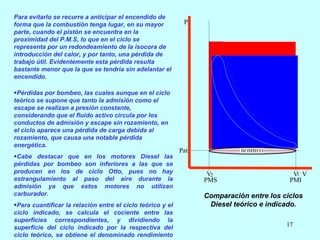 Para evitarlo se recurre a anticipar el encendido de forma que la combustión tenga lugar, en su mayor parte, cuando el pistón se encuentra en la proximidad del P.M.S, lo que en el ciclo se representa por un redondeamiento de la isocora de introducción del calor, y por tanto, una pérdida de trabajo útil. Evidentemente esta pérdida resulta bastante menor que la que se tendría sin adelantar el encendido.   Pérdidas por bombeo, las cuales aunque en el ciclo teórico se supone que tanto la admisión como el escape se realizan a presión constante, considerando que el fluido activo circula por los conductos de admisión y escape sin rozamiento, en el ciclo aparece una pérdida de carga debida al rozamiento, que causa una notable pérdida energética. Cabe destacar que en los motores Diesel las pérdidas por bombeo son inferiores a las que se producen en los de ciclo Otto, pues no hay estrangulamiento al paso del aire durante la admisión ya que estos motores no utilizan carburador. Para cuantificar la relación entre el ciclo teórico y el ciclo indicado, se calcula el cociente entre las superficies correspondientes, y dividiendo la superficie del ciclo indicado por la respectiva del ciclo teórico, se obtiene el denominado rendimiento indicado. Comparación entre los ciclos Diesel teórico e indicado. 