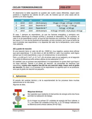 CICLOS TERMODINÁMICOS

FISS-UTP

Al observarse la tabla siguiente se pueden dar cuatro casos diferentes, según sean
positivos o negativos los valores de ΔH y ΔS, de manera que en unos casos ΔG es
positivo y en otros negativo.

El caso 1 siempre es espontáneo, ya que los factores energético y entrópico son
favorables (disminuye la energía química y aumenta el desorden). Por el contrario, el
caso 4 no es espontáneo nunca, ya que los dos factores son contrarios. Sin embargo, en
los casos 2 y 3 uno de los factores es favorable y el otro contrario, por lo que el hecho de
que el proceso sea espontáneo o no depende del valor de la temperatura, como verás
más adelante.
ΔG y grado de reacción
Si una reacción tiene un valor de ΔG de -10000 kJ, muy negativo, parece obvio afirmar
que será espontánea. Y si otra tiene un ΔG de 8000 kJ, valor muy positivo, será lógico
pensar que no será espontánea, y que, en consecuencia, no se producirá.
Pero ¿y si ΔG es 0,1 kJ? ¿ó -0,1 kJ? ¿En el primer caso no se realizará y en el segundo
sí, cuando la diferencia entre ambos valores es de solamente 0,2 kJ?
En realidad, que un proceso sea espontáneo ó no espontáneo no quiere decir que haya o
no haya reacción. Siendo α el grado de reacción, (el porcentaje de reactivos que
reacciona), cuanto más negativo sea ΔG de una reacción dada, mayor será el grado
de reacción. Es decir, si un proceso no es espontáneo no significa que no se produzca,
sino que el grado de reacción es pequeño.

4.

Aplicaciones

El estudio del carácter térmico y de la espontaneidad de los procesos tiene muchas
aplicaciones en la vida diaria.
Algunas de ellas.

Máquinas térmicas
Son aparatos que mediante el intercambio de energía entre dos focos
permiten la realización de trabajo.
En la imagen se extraen Q1 unidades de energía del foco caliente, a
T1, y se ceden Q2 unidades al foco frío, a T2. El trabajo realizado es
la diferencia entre ambos calores (W=Q1-Q2).

FÍSICO QUÍMICA

Página 21

 