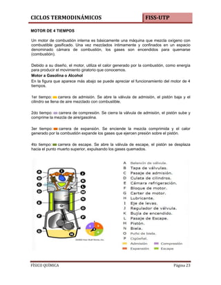 CICLOS TERMODINÁMICOS

FISS-UTP

MOTOR DE 4 TIEMPOS
Un motor de combustión interna es básicamente una máquina que mezcla oxígeno con
combustible gasificado. Una vez mezclados íntimamente y confinados en un espacio
denominado cámara de combustión, los gases son encendidos para quemarse
(combustión).
Debido a su diseño, el motor, utiliza el calor generado por la combustión, como energía
para producir el movimiento giratorio que conocemos.
Motor a Gasolina o Alcohol
En la figura que aparece más abajo se puede apreciar el funcionamiento del motor de 4
tiempos.
1er tiempo:
carrera de admisión. Se abre la válvula de admisión, el pistón baja y el
cilindro se llena de aire mezclado con combustible.
2do tiempo:
carrera de compresión. Se cierra la válvula de admisión, el pistón sube y
comprime la mezcla de aire/gasolina.
3er tiempo:
carrera de expansión. Se enciende la mezcla comprimida y el calor
generado por la combustión expande los gases que ejercen presión sobre el pistón.
4to tiempo:
carrera de escape. Se abre la válvula de escape, el pistón se desplaza
hacia el punto muerto superior, expulsando los gases quemados.

FÍSICO QUÍMICA

Página 23

 