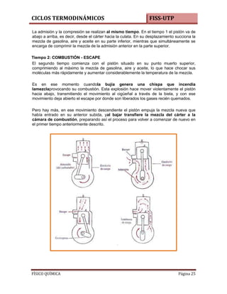 CICLOS TERMODINÁMICOS

FISS-UTP

La admisión y la compresión se realizan al mismo tiempo. En el tiempo 1 el pistón va de
abajo a arriba, es decir, desde el cárter hacia la culata. En su desplazamiento succiona la
mezcla de gasolina, aire y aceite en su parte inferior, mientras que simultáneamente se
encarga de comprimir la mezcla de la admisión anterior en la parte superior.
Tiempo 2: COMBUSTIÓN - ESCAPE
El segundo tiempo comienza con el pistón situado en su punto muerto superior,
comprimiendo al máximo la mezcla de gasolina, aire y aceite, lo que hace chocar sus
moléculas más rápidamente y aumentar considerablemente la temperatura de la mezcla.
Es en ese momento cuandola bujía genera una chispa que incendia
lamezclaprovocando su combustión. Esta explosión hace mover violentamente el pistón
hacia abajo, transmitiendo el movimiento al cigüeñal a través de la biela, y con ese
movimiento deja abierto el escape por donde son liberados los gases recién quemados.
Pero hay más, en ese movimiento descendiente el pistón empuja la mezcla nueva que
había entrado en su anterior subida, yal bajar transfiere la mezcla del cárter a la
cámara de combustión, preparando así el proceso para volver a comenzar de nuevo en
el primer tiempo anteriormente descrito.

FÍSICO QUÍMICA

Página 25

 