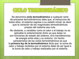 Se denomina ciclo termodinámico a cualquier serie
  de procesos termodinámicos tales que, al transcurso de
 todos ellos, el sistema regrese a su estado inicial; es decir
     que la variación de las magnitudes termodinámicas
                 propias del sistema sea nula.
  No obstante, a variables como el calor o el trabajo no es
      aplicable lo anteriormente dicho ya que éstas no
  son funciones de estado del sistema, sino transferencias
        de energía entre éste y su entorno. Un hecho
     característico de los ciclos termodinámicos es que
la primera ley de la termodinámica dicta que: la suma de
 calor y trabajo recibidos por el sistema debe de ser igual a
    la suma de calor y trabajo realizados por el sistema.
 