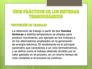 La obtención de trabajo a partir de dos fuentes
térmicas a distinta temperatura se emplea para
producir movimiento, por ejemplo en los motores o
en los alternadores empleados en la generación
de energía eléctrica. El rendimiento es el principal
parámetro que caracteriza a un ciclo termodinámico,
y se define como el trabajo obtenido dividido por el
calor gastado en el proceso, en un mismo tiempo de
ciclo completo si el proceso es continuo.
 