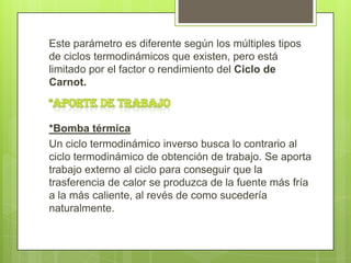 Este parámetro es diferente según los múltiples tipos
de ciclos termodinámicos que existen, pero está
limitado por el factor o rendimiento del Ciclo de
Carnot.



*Bomba térmica
Un ciclo termodinámico inverso busca lo contrario al
ciclo termodinámico de obtención de trabajo. Se aporta
trabajo externo al ciclo para conseguir que la
trasferencia de calor se produzca de la fuente más fría
a la más caliente, al revés de como sucedería
naturalmente.
 