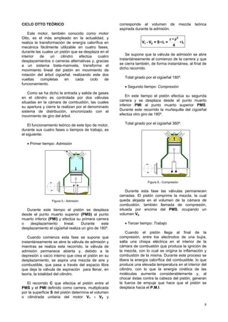 8
CICLO OTTO TEÓRICO
Este motor, también conocido como motor
Otto, es el más empleado en la actualidad, y
realiza la transformación de energía calorífica en
mecánica fácilmente utilizable en cuatro fases,
durante las cuales un pistón que se desplaza en el
interior de un cilindro efectúa cuatro
desplazamientos o carreras alternativas y, gracias
a un sistema biela-manivela, transforma el
movimiento lineal del pistón en movimiento de
rotación del árbol cigüeñal, realizando este dos
vueltas completas en cada ciclo de
funcionamiento.
Como se ha dicho la entrada y salida de gases
en el cilindro es controlada por dos válvulas
situadas en la cámara de combustión, las cuales
su apertura y cierre la realizan por el denominado
sistema de distribución, sincronizado con el
movimiento de giro del árbol.
El funcionamiento teórico de este tipo de motor,
durante sus cuatro fases o tiempos de trabajo, es
el siguiente:
• Primer tiempo: Admisión
Figura 5.- Admisión
Durante este tiempo el pistón se desplaza
desde el punto muerto superior (PMS) al punto
muerto inferior (PMI) y efectúa su primera carrera
o desplazamiento lineal. Durante este
desplazamiento el cigüeñal realiza un giro de 180º.
Cuando comienza esta fase se supone que
instantáneamente se abre la válvula de admisión y
mientras se realiza este recorrido, la válvula de
admisión permanece abierta y, debido a la
depresión o vacío interno que crea el pistón en su
desplazamiento, se aspira una mezcla de aire y
combustible, que pasa a través del espacio libre
que deja la válvula de aspiración para llenar, en
teoría, la totalidad del cilindro.
El recorrido C que efectúa el pistón entre el
PMS y el PMI definido como carrera, multiplicada
por la superficie S del pistón determina el volumen
o cilindrada unitaria del motor V1 - V2 y
corresponde al volumen de mezcla teórica
aspirada durante la admisión.
L•
4
•
=L•S=V-V
2
21
φπ
Se supone que la válvula de admisión se abre
instantáneamente al comienzo de la carrera y que
se cierra también, de forma instantánea, al final de
dicho recorrido.
Total girado por el cigüeñal 180º.
• Segundo tiempo: Compresión
En este tiempo el pistón efectúa su segunda
carrera y se desplaza desde el punto muerto
inferior PMI al punto muerto superior PMS.
Durante este recorrido la muñequilla del cigüeñal
efectúa otro giro de 180º.
Total girado por el cigüeñal 360º.
Figura 6.- Compresión
Durante esta fase las válvulas permanecen
cerradas. El pistón comprime la mezcla, la cual
queda alojada en el volumen de la cámara de
combustión, también llamada de compresión,
situada por encima del PMS, ocupando un
volumen V2.
• Tercer tiempo: Trabajo
Cuando el pistón llega al final de la
compresión, entre los electrodos de una bujía,
salta una chispa eléctrica en el interior de la
cámara de combustión que produce la ignición de
la mezcla, con lo cual se origina la inflamación y
combustión de la misma. Durante este proceso se
libera la energía calorífica del combustible, lo que
produce una elevada temperatura en el interior del
cilindro, con lo que la energía cinética de las
moléculas aumenta considerablemente y, al
chocar éstas contra la cabeza del pistón, generan
la fuerza de empuje que hace que el pistón se
desplace hacia el P.M.I.
 