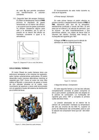 10
de calor Q2 que permite considerar
una transformación a volumen
constante.
1-0.- Segunda fase del escape (Isobara):
El pistón al desplazarse hacia el PMS
provoca la expulsión de gases
remanentes en el interior del cilindro,
y se supone que los gases quemados
no ofrecen resistencia alguna para
salir a la atmósfera, por lo que la
presión en el interior del cilindro se
mantiene constante e igual a la
atmosférica.
P
V
4
3
2
1
0
Q
Q
1
2
P
P
P.M.I. P.M.I.
4
0
P3
Figura 10.- Diagrama P-V de un ciclo Otto teórico.
CICLO DIESEL TEÓRICO
El motor Diesel de cuatro tiempos tiene una
estructura semejante a los motores de explosión,
salvo ciertas características particulares. El pistón
desarrolla cuatro carreras alternativas mientras el
cigüeñal gira 720º. Como el motor de ciclo Otto
realiza el llenado y evacuación de gases a través
de dos válvulas situadas en la culata, cuyo
movimiento de apertura y cierre está sincronizado
con el cigüeñal a través del sistema de distribución
por el árbol de levas.
Figura 11.- Motor Diesel de cuatro tiempos.
El funcionamiento de este motor durante su
ciclo es el siguiente:
• Primer tiempo: Admisión
En este primer tiempo el pistón efectúa su
primera carrera o desplazamiento desde el PMS al
PMI, aspirando sólo aire de la atmósfera,
debidamente purificado a través del filtro. El aire
pasa por el colector y la válvula de admisión, que
se supone se abre instantáneamente y que
permanece abierta, con objeto de llenar todo el
volumen del cilindro. Durante este tiempo, la
muñequilla del cigüeñal gira 180º.
Al llegar al PMI se supone que la válvula de
admisión se cierra instantáneamente.
Figura 12.- Admisión.
• Segundo tiempo: Compresión
En este segundo tiempo y con las dos válvulas
completamente cerradas el pistón comprime el
aire a gran presión, quedando sólo aire alojado en
la cámara de combustión. La muñequilla del
cigüeñal gira otros 180º y completa la primera
vuelta del árbol motor.
La presión alcanzada en el interior de la
cámara de combustión mantiene la temperatura
del aire por encima de los 600 ºC, superior al
punto de inflamación del combustible, para lo cual
la relación de compresión tiene que ser del orden
de 22.
 