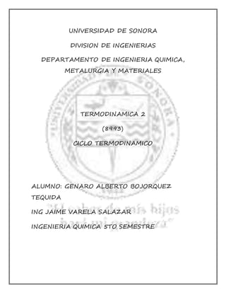 UNIVERSIDAD DE SONORA 
DIVISION DE INGENIERIAS 
DEPARTAMENTO DE INGENIERIA QUIMICA, 
METALURGIA Y MATERIALES 
TERMODINAMICA 2 
(8993) 
CICLO TERMODINAMICO 
ALUMNO: GENARO ALBERTO BOJORQUEZ 
TEQUIDA 
ING JAIME VARELA SALAZAR 
INGENIERIA QUIMICA 5TO SEMESTRE 
 