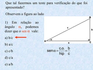 Que tal fazermos um teste para verificação do que foi apresentado? Observem a figura ao lado 1) Em relação ao ângulo   , podemos dizer que o  sen     vale: a) b/c b) a/c c) c/b d) c/a e) a/b 