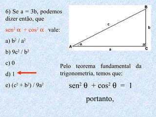 6) Se a = 3b, podemos dizer então, que  sen 2      + cos 2      vale: a) b 2  / a 2   b) 9c 2  / b 2   c) 0 d) 1 e) (c 2  + b 2 ) / 9a 2 Pelo teorema fundamental da trigonometria, temos que: sen 2      + cos 2      =  1 portanto,   
