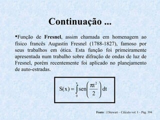 Continuação ... Fonte  : J.Stewart – Cálculo vol. I – Pág. 394 • Função de  Fresnel , assim chamada em homenagem ao físico francês Augustin Fresnel (1788-1827), famoso por seus trabalhos em ótica. Esta função foi primeiramente apresentada num trabalho sobre difração de ondas de luz de Fresnel, porém recentemente foi aplicado no planejamento de auto-estradas. 