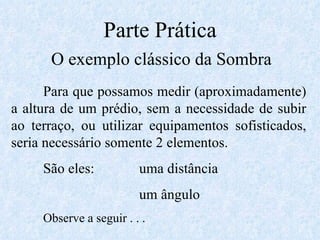 Parte Prática O exemplo clássico da Sombra Para que possamos medir (aproximadamente) a altura de um prédio, sem a necessidade de subir ao terraço, ou utilizar equipamentos sofisticados, seria necessário somente 2 elementos. São eles: uma distância um ângulo Observe a seguir . . . 