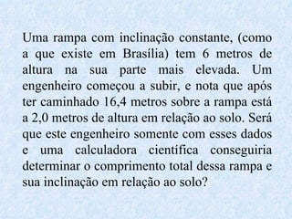 Uma rampa com inclinação constante, (como a que existe em Brasília) tem 6 metros de altura na sua parte mais elevada. Um engenheiro começou a subir, e nota que após ter caminhado 16,4 metros sobre a rampa está a 2,0 metros de altura em relação ao solo. Será que este engenheiro somente com esses dados e uma calculadora científica conseguiria determinar o comprimento total dessa rampa e sua inclinação em relação ao solo? 