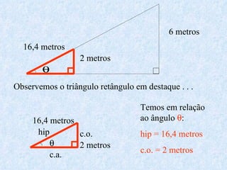 Observemos o triângulo retângulo em destaque . . .  2 metros 16,4 metros hip c.o. c.a. Temos em relação ao ângulo    hip = 16,4 metros c.o. = 2 metros 