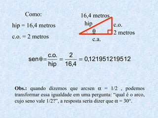  2 metros 16,4 metros hip c.o. c.a. Como:  hip = 16,4 metros c.o. = 2 metros Obs.:  quando dizemos que arcsen    = 1/2 , podemos transformar essa igualdade em uma pergunta: “qual é o arco, cujo seno vale 1/2?”, a resposta seria dizer que    = 30°. 
