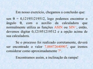 Em nosso exercício, chegamos a conclusão que: sen    = 0,121951219512, logo podemos encontrar o ângulo   , com o auxílio da calculadora que normalmente utiliza as funções  ASIN  ou  SIN -1 , então, devemos digitar 0,121951219512 e a opção acima de sua calculadora. Se o processo foi realizado corretamente, deverá ser encontrado o valor  7,00472640907 , que iremos considerar como aproximadamente  7° . Encontramos assim, a inclinação da rampa! 