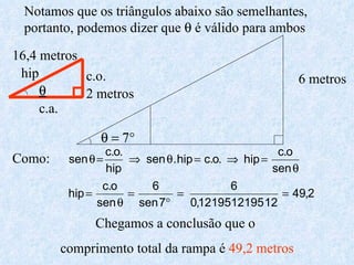 6 metros   2 metros 16,4 metros hip c.o. c.a. Notamos que os triângulos abaixo são semelhantes, portanto, podemos dizer que    é válido para ambos Como: Chegamos a conclusão que o  comprimento total da rampa é  49,2 metros 
