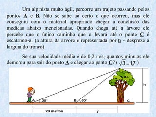 Um alpinista muito ágil, percorre um trajeto passando pelos pontos  A  e  B . Não se sabe ao certo o que ocorreu, mas ele conseguiu com o material apropriado chegar a conclusão das medidas abaixo mencionadas. Quando chega até a árvore ele percebe que o único caminho que o levará até o ponto  C  é escalando-a. (a altura da árvore é representada por  h  - despreze a largura do tronco) Se sua velocidade média é de 0,2 m/s, quantos minutos ele demorou para sair do ponto  A  e chegar ao ponto  C ? (  ) 