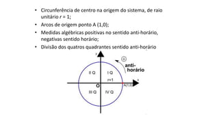 • Circunferência de centro na origem do sistema, de raio
unitário r = 1;
• Arcos de origem ponto A (1,0);
• Medidas algébricas positivas no sentido anti-horário,
negativas sentido horário;
• Divisão dos quatros quadrantes sentido anti-horário
 