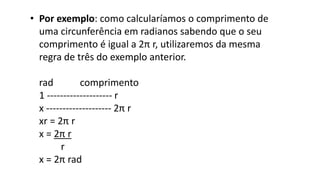 • Por exemplo: como calcularíamos o comprimento de
uma circunferência em radianos sabendo que o seu
comprimento é igual a 2π r, utilizaremos da mesma
regra de três do exemplo anterior.
rad comprimento
1 -------------------- r
x -------------------- 2π r
xr = 2π r
x = 2π r
r
x = 2π rad
 