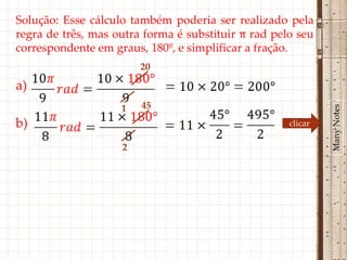 Solução: Esse cálculo também poderia ser realizado pela
regra de três, mas outra forma é substituir π rad pelo seu
correspondente em graus, 180º, e simplificar a fração.
                        20

a)
                        45




                                                              Many Notes
                    1
b)                                                   clicar

                    2
 
