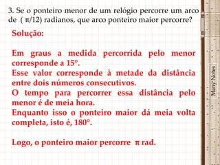 3. Se o ponteiro menor de um relógio percorre um arco
de ( π/12) radianos, que arco ponteiro maior percorre?
Solução:

Em graus a medida percorrida pelo menor
corresponde a 15°.




                                                         Many Notes
Esse valor corresponde à metade da distância
entre dois números consecutivos.
O tempo para percorrer essa distância pelo
menor é de meia hora.
Enquanto isso o ponteiro maior dá meia volta
completa, isto é, 180°.

Logo, o ponteiro maior percorre π rad.
 