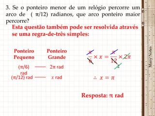 3. Se o ponteiro menor de um relógio percorre um
arco de ( π/12) radianos, que arco ponteiro maior
percorre?
   Esta questão também pode ser resolvida através
   se uma regra-de-três simples:




                                                    Many Notes
  Ponteiro    Ponteiro
  Pequeno     Grande
    (π/6)       2π rad                  2
     rad
 (π/12) rad     x rad


                           Resposta: π rad
 
