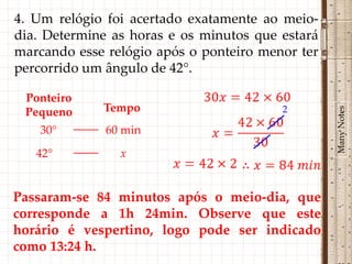 4. Um relógio foi acertado exatamente ao meio-
dia. Determine as horas e os minutos que estará
marcando esse relógio após o ponteiro menor ter
percorrido um ângulo de 42°.

 Ponteiro
             Tempo                       2




                                                  Many Notes
 Pequeno
    30°       60 min
   42°          x


Passaram-se 84 minutos após o meio-dia, que
corresponde a 1h 24min. Observe que este
horário é vespertino, logo pode ser indicado
como 13:24 h.
 