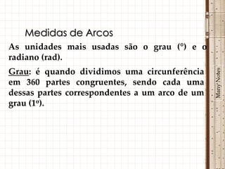 Medidas de Arcos
As unidades mais usadas são o grau (°) e o
radiano (rad).




                                                Many Notes
Grau: é quando dividimos uma circunferência
em 360 partes congruentes, sendo cada uma
dessas partes correspondentes a um arco de um
grau (1o).
 