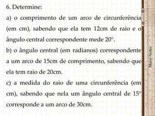 6. Determine:
a) o comprimento de um arco de circunferência
(em cm), sabendo que ela tem 12cm de raio e o
ângulo central correspondente mede 20°.




                                                   Many Notes
b) o ângulo central (em radianos) correspondente
a um arco de 15cm de comprimento, sabendo que
ela tem raio de 20cm.
c) a medida do raio de uma circunferência (em
cm), sabendo que nela um ângulo central de 15°
corresponde a um arco de 30cm.
 