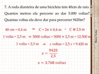 7. A roda dianteira de uma bicicleta tem 40cm de raio.
Quantos metros ela percorre ao dar 5.000 voltas?
Quantas voltas ela deve dar para percorrer 9420m?

 40 cm = 0,4 m    ⇒   C = 2π × 0,4 m ∴ C ≅ 2,5 m




                                                           Many Notes
1 volta = 2,5 m ⇒ 5000 voltas = 5000 × 2,5 m = 12.500 m

        1 volta = 2,5 m   ⇒   x voltas = 2,5 x = 9.420 m
 