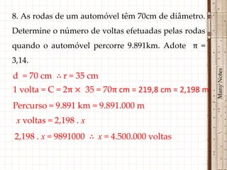 8. As rodas de um automóvel têm 70cm de diâmetro.
Determine o número de voltas efetuadas pelas rodas
quando o automóvel percorre 9.891km. Adote π =
3,14.




                                                      Many Notes
d = 70 cm ∴ r = 35 cm
1 volta = C = 2π × 35 = 70π cm = 219,8 cm = 2,198 m
Percurso = 9.891 km = 9.891.000 m
 x voltas = 2,198 . x
2,198 . x = 9891000 ∴ x = 4.500.000 voltas
 
