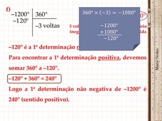 f)
     –1200° 360°               –1300°= –3 × 360° – 120°
      –1 2 0°
              –3 voltas   3 voltas completas no sentido horário
                          (negativo) ∴ volta ao ponto de partida


 –120° é a 1ª determinação negativa de –1200°.




                                                                   Many Notes
 Para encontrar a 1ª determinação positiva, devemos
 somar 360° a –120°.
 –120° + 360° = 240°
 Logo a 1ª determinação não negativa de –1200° é
 240° (sentido positivo).
 