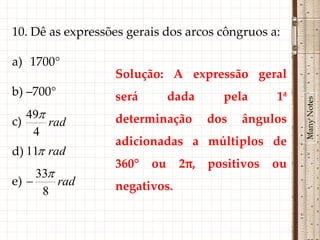 10. Dê as expressões gerais dos arcos côngruos a:

a) 1700°
                  Solução: A expressão geral
b) –700°          será        dada     pela      1ª




                                                      Many Notes
   49            determinação       dos   ângulos
c)     rad
    4
                  adicionadas a múltiplos de
d) 11 rad
                  360°   ou    2π,   positivos   ou
     33
e)      rad      negativos.
      8
 