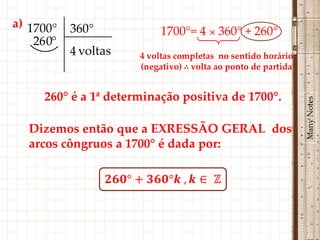 a) 1700°    360°            1700°= 4 × 360° + 260°
    26 0°
            4 voltas   4 voltas completas no sentido horário
                       (negativo) ∴ volta ao ponto de partida


      260° é a 1ª determinação positiva de 1700°.




                                                                Many Notes
   Dizemos então que a EXRESSÃO GERAL dos
   arcos côngruos a 1700° é dada por:
 