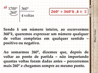 a) 1700°    360°
    26 0°
            4 voltas


Sendo k um número inteiro, ao escrevermos




                                                 Many Notes
360°k, queremos expressar um número qualquer
de voltas completas em qualquer sentido –
positivo ou negativo.

Ao somarmos 260°, dizemos que, depois de
voltar ao ponto de partida – não importando
quantas voltas foram dadas antes – percorremos
mais 260° e chegamos sempre ao mesmo ponto.
 