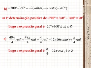 b)  700º 360º  2(voltas)  resto(340º )

⇒ 1ª determinação positiva de –700° = 360° – 340° = 20°

    Logo a expressão geral é 20º 360k , k  Z




                                                          Many Notes
c) 49 rad  48 rad   rad  12 (6voltas)   rad
    4         4        4                       4
                            
    Logo a expressão geral é  2k rad , k  Z
                              4
 