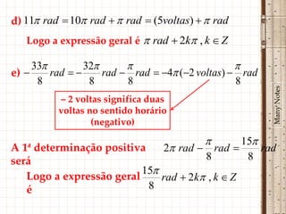 d) 11 rad  10 rad   rad  (5voltas)   rad
   Logo a expressão geral é  rad  2k , k  Z

     33         32                             
e)      rad       rad  rad  4 (2 voltas)  rad
      8           8       8                       8




                                                         Many Notes
          – 2 voltas significa duas
          voltas no sentido horário
                  (negativo)

                                                15
A 1ª determinação positiva        2 rad  rad      rad
será                                      8       8
                          15
   Logo a expressão geral     rad  2k , k  Z
   é                       8
 
