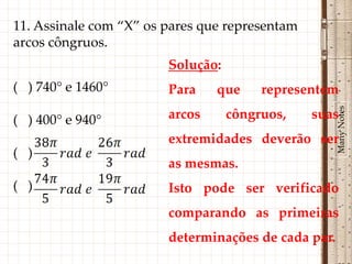 11. Assinale com “X” os pares que representam
arcos côngruos.
                        Solução:
( ) 740° e 1460°        Para    que     representem




                                                     Many Notes
( ) 400° e 940°         arcos      côngruos,    suas
                        extremidades deverão ser
( )
                        as mesmas.
( )                     Isto pode ser verificado
                        comparando as primeiras
                        determinações de cada par.
 
