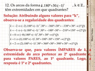 12. Os arcos da forma k.180º 30.(1)k
                      ,                                          ,k∈ℤ,
têm extremidades em que quadrantes?
Solução: Atribuindo alguns valores para “k”,
observa-se a regularidade dos quadrantes:
   k    2  (2).180º  (1) 2 .30º  360º 30º  330º  30º  (1º Q)
   




                                                                              Many Notes
   k    1  (1).180º  (1) 1.30º  180º 30º  210º  150º  (2º Q)
   
   k    0  (0).180º  (1)0 .30º  30º  (1º Q)
   k    1  (1).180º  (1)1.30º  180º 30º  150º  (2º Q)
   
   k
        2  (2).180º  (1) 2 .30º  360º 30º  390º  30º  (1º Q)

Observa-se que, para valores ÍMPARES de k, a
extremidade do arco pertence ao 2º quadrante e,
para valores PARES, ao 1º quadrante. Logo, a
resposta é 1º e 2º quadrantes.
 