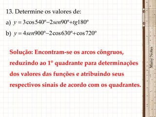 13. Determine os valores de:
a) y  3 cos 540º 2sen90º tg180º
b) y  4sen900º 2 cos 630º  cos 720º




                                                   Many Notes
 Solução: Encontram-se os arcos côngruos,
 reduzindo ao 1° quadrante para determinações
 dos valores das funções e atribuindo seus
 respectivos sinais de acordo com os quadrantes.
 