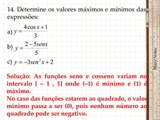 14. Determine os valores máximos e mínimos das
expressões:
       4 cos x  1
a) y 
           3
b) y  2  5senx




                                                   Many Notes
            5
c) y  3sen 2 x  2

Solução: As funções seno e cosseno variam no
intervalo [ – 1 , 1] onde (–1) é mínimo e (1) é
máximo.
No caso das funções estarem ao quadrado, o valor
mínimo passa a ser (0), pois nenhum número ao
quadrado pode ser negativo.
 