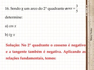 3
                                    senx 
16. Sendo x um arco do 2° quadrante e           ,
                                           5
determine:

a) cos x




                                                    Many Notes
b) tg x

Solução: No 2° quadrante o cosseno é negativo
e a tangente também é negativa. Aplicando as
relações fundamentais, temos:
 