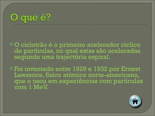 O ciclotrão é o primeiro acelerador cíclico de partículas, no qual estas são aceleradas segundo uma trajectória espiral.  Foi inventado entre 1929 e 1932 por Ernest Lawrence, físico atómico norte-americano, que o usou em experiências com partículas com 1 MeV. 