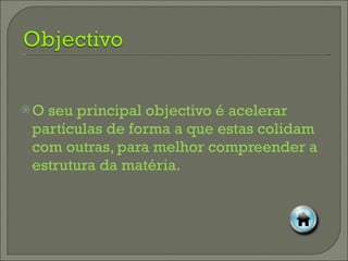 O seu principal objectivo é acelerar partículas de forma a que estas colidam com outras, para melhor compreender a estrutura da matéria. 