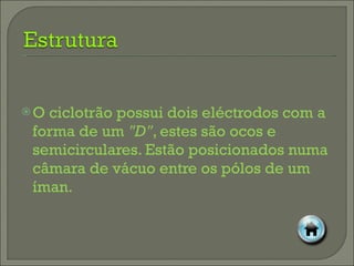 O ciclotrão possui dois eléctrodos com a forma de um  "D" , estes são ocos e semicirculares. Estão posicionados numa câmara de vácuo entre os pólos de um íman. 