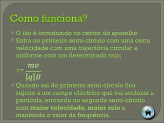 O ião é introduzido no centro do aparelho Entra no primeiro semi-círculo com uma certa velocidade com uma trajectória circular e uniforme com um determinado raio; r= Quando sai do primeiro semi-círculo fica sujeito a um campo eléctrico que vai acelerar a partícula, entrando no segundo semi-círculo com  maior velocidade ,  maior raio  e mantendo o valor da frequência. 
