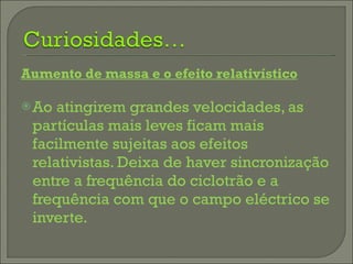 Aumento de massa e o efeito relativístico Ao atingirem grandes velocidades, as partículas mais leves ficam mais facilmente sujeitas aos efeitos relativistas. Deixa de haver sincronização entre a frequência do ciclotrão e a frequência com que o campo eléctrico se inverte. 