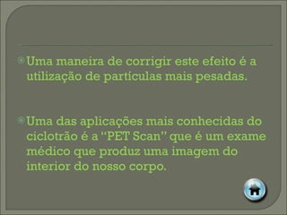 Uma maneira de corrigir este efeito é a utilização de partículas mais pesadas. Uma das aplicações mais conhecidas do ciclotrão é a “PET Scan” que é um exame médico que produz uma imagem do interior do nosso corpo. 